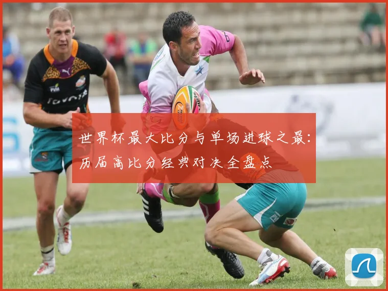 世界杯最大比分与单场进球之最：历届高比分经典对决全盘点