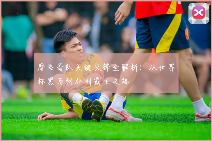 摩洛哥队关键交锋全解析:从世界杯黑马到非洲霸主之路