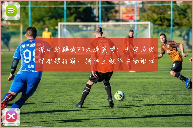 深圳新鹏城vs大连英博:升班马攻守难题待解,斯坦丘缺阵中场谁扛旗?