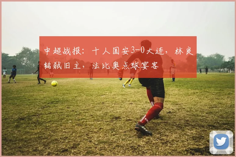 中超战报:十人国安3-0大连,林良铭弑旧主,法比奥点球宴客