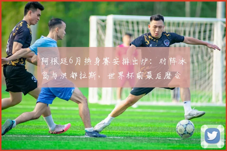 阿根廷6月热身赛安排出炉：对阵冰岛与洪都拉斯，世界杯前最后磨合