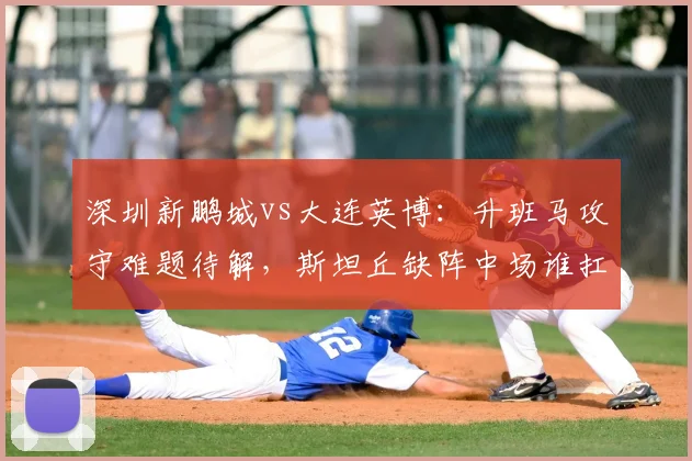 深圳新鹏城vs大连英博：升班马攻守难题待解，斯坦丘缺阵中场谁扛旗？