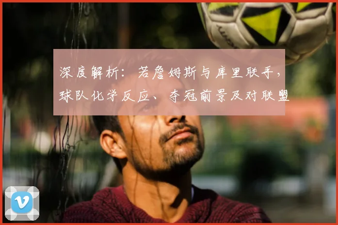深度解析:若詹姆斯与库里联手,球队化学反应、夺冠前景及对联盟东西部格局的具体冲击