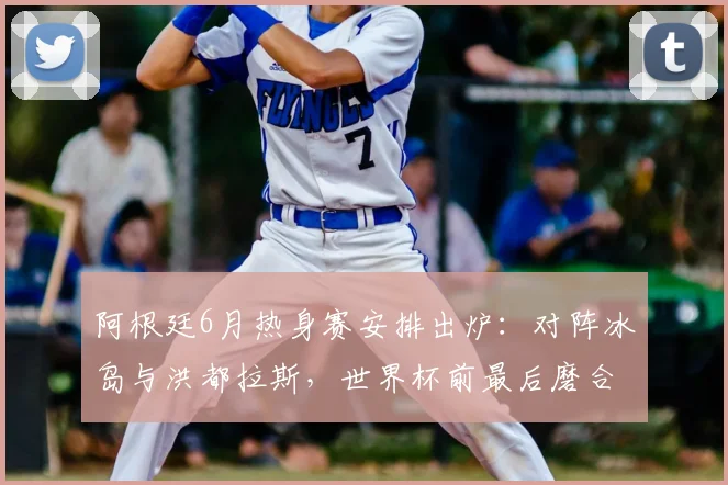 阿根廷6月热身赛安排出炉:对阵冰岛与洪都拉斯,世界杯前最后磨合